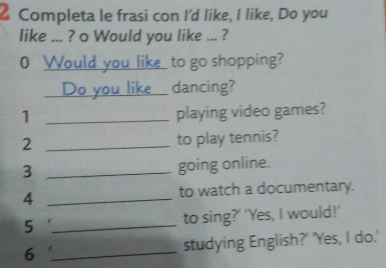 Completa le frasi con I'd like, I like, Do you 
like ... ? o Would you like ... ? 
0 Would you like to go shopping? 
___ Do you like_ dancing? 
1 _playing video games? 
_2 
to play tennis? 
_3 
going online. 
_4 
to watch a documentary. 
_5 
to sing?’ ‘Yes, I would!’ 
6 _studying English?' 'Yes, I do.'