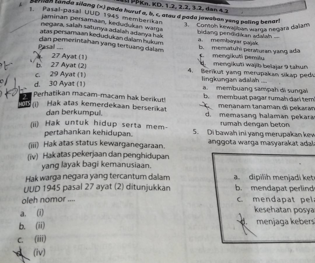 uusi PPKn. KD. 1.2, 2.2, 3.2, dan 4.2
A Berlan tanda silang (x) pada huruf a, b, c, atau d pada jawaban yang paling benar!
1. Pasal-pasal UUD 1945 memberikan
jaminan persamaan, kedudukan warga
3. Contoh kewajíban warga negara dalam
negara, salah satunya adalah adanya hak
bidang pendidikan adalah ....
atas persamaan kedudukan dalam hukum
a. membayar pajak
dan pemerintahan yang tertuang dalam b. mematuhi peraturan yang ada
Pasal ....
a. 27 Ayat (1)
c mengikuti pemilu
mengikuti wajib belajar 9 tahun
b. 27 Ayat (2) 4. Berikut yang merupakan sikap pedu
c. 29 Ayat (1) lingkungan adalah ....
d. 30 Ayat (1) a. membuang sampah di sungai
2. Perhatikan macam-macam hak berikut!
b. membuat pagar rumah dari tem
HOTS (i) Hak atas kemerdekaan berserikat
menanam tanaman di pekaran
dan berkumpul. d. memasang halaman pekara
(ii) Hak untuk hidup serta mem-
rumah dengan beton
pertahankan kehidupan.
5. Di bawah ini yang merupakan kew
anggota warga masyarakat adal
(iii) Hak atas status kewarganegaraan.
(iv) Hak atas pekerjaan dan penghidupan
yang layak bagi kemanusiaan.
Hak warga negara yang tercantum dalam a. dipilih menjadi ket
UUD 1945 pasal 27 ayat (2) ditunjukkan b. mendapat perlind
oleh nomor .... c. mendapat pel
a. (i)
kesehatan posya
b. (ii). menjaga kebers
C. (iii)
d (iv)