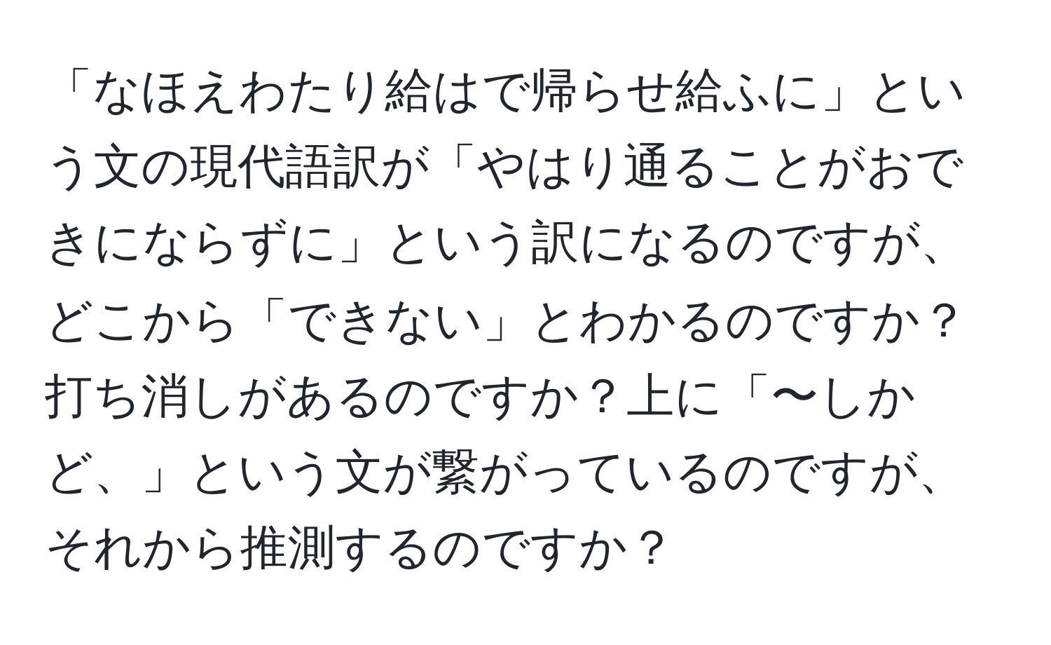 「なほえわたり給はで帰らせ給ふに」という文の現代語訳が「やはり通ることがおできにならずに」という訳になるのですが、どこから「できない」とわかるのですか？打ち消しがあるのですか？上に「〜しかど、」という文が繋がっているのですが、それから推測するのですか？