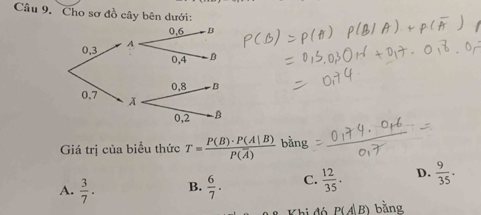 Cho sơ đồ cây bên dưới:
Giá trị của biểu thức T=frac P(B)· P(A|B)P(overline A) bằng
D.  9/35 .
B.
A.  3/7 .  6/7 .
C.  12/35 . 
Khi đó P(A|B) bằng