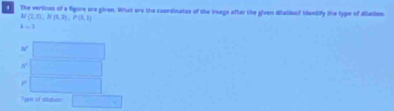 The vertizes of a figore are given. Whet are the coordinates of the imago after the given dilation? Identify the lype of dilation.
M(2,1), N(1,2), P(3,1)
k=3
M
h°
P
Type of dilation