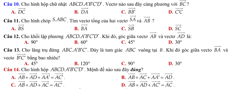 Cho hình hộp chữ nhật ABCD.. A'B'C'D'. Vectơ nào sau đây cùng phương với vector BC ?
A. vector DC B. vector DA C. vector BB' D. vector C'C
Câu 11. Cho hình chóp S. ABC. Tìm vectơ tổng của hai vectơ vector SA và vector AB ?
A. vector BS B. vector BA C. vector SB D. vector SC
Câu 12. Cho khối lập phương ABCD.. A'B'C'D'. Khi đó, góc giữa vectơ vector AB và vectơ vector AD là:
A. 90° B. 60° C. 45° D. 30°
Câu 13. Cho lăng trụ đứng ABC.. A'B'C'. Đáy là tam giác ABC vuông tại B. Khi đó góc giữa vecto vector BA và
vecto vector B'C' bằng bao nhiêu?
A. 45° B. 120° C. 90° D. 30°
Câu 14. Cho hình hộp ABCD.. A'B'C'D'. Mệnh đề nào sau đây đúng?
A. vector AB+vector AD+vector AA'=vector AC'. B. vector AB+vector AC+vector AA'=vector AD.
C. vector AB+vector AD+vector AC=vector AC'. D. vector AB+vector AD+vector AC'=vector AC.