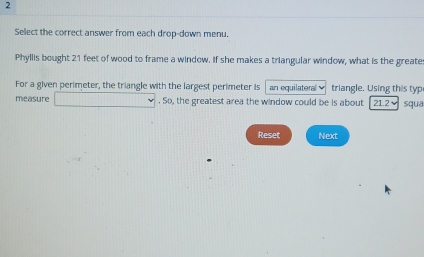 Select the correct answer from each drop-down menu. 
Phyllis bought 21 feet of wood to frame a window. If she makes a triangular window, what is the greate 
For a given perimeter, the triangle with the largest perimeter is an equilateral triangle. Using this typ 
measure □. So, the greatest area the window could be is about 1 21.2 squa
Reset Next