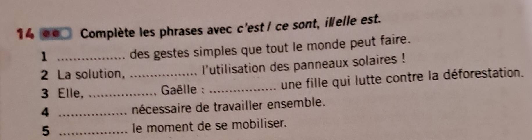 14 οο Complète les phrases avec c'est / ce sont, illelle est. 
_1 
des gestes simples que tout le monde peut faire. 
2 La solution, 
l'utilisation des panneaux solaires ! 
3 Elle, __ Gaëlle : _une fille qui lutte contre la déforestation. 
_4 
nécessaire de travailler ensemble. 
_5 
le moment de se mobiliser.