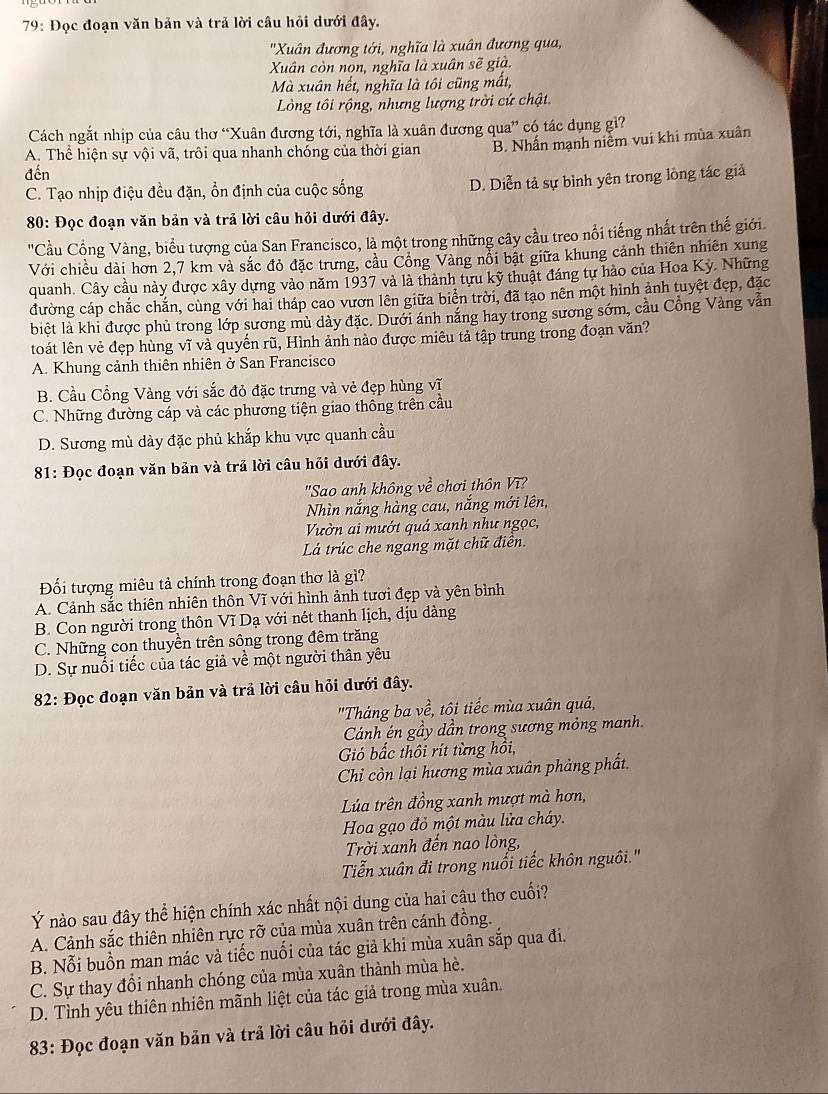 79: Đọc đoạn văn bản và trả lời câu hỏi dưới đây.
'Xuân đương tới, nghĩa là xuân đương qua,
Xuân còn nọn, nghĩa là xuân sẽ già.
Mà xuân hết, nghĩa là tôi cũng mất,
Lòng tôi rộng, nhưng lượng trời cứ chật.
Cách ngắt nhịp của câu thơ “Xuân đương tới, nghĩa là xuân đương qua” có tác dụng gì?
A. Thể hiện sự vội vã, trôi qua nhanh chóng của thời gian B. Nhấn mạnh niễm vui khi mùa xuân
đến
C. Tạo nhịp điệu đều đặn, ổn định của cuộc sống D. Diễn tả sự bình yên trong lồng tác giả
80: Đọc đoạn văn bản và trả lời câu hỏi dưới đây.
'Cầu Cổng Vàng, biểu tượng của San Francisco, là một trong những cây cầu treo nổi tiếng nhất trên thế giới.
Với chiều dài hơn 2,7 km và sắc đỏ đặc trưng, cầu Cổng Vàng nổi bật giữa khung cảnh thiên nhiên xung
quanh. Cây cầu này được xây dựng vào năm 1937 và là thành tựu kỹ thuật đáng tự hào của Hoa Kỳ. Những
đường cáp chắc chắn, cùng với hai tháp cao vươn lên giữa biển trời, đã tạo nên một hình ảnh tuyệt đẹp, đặc
biệt là khi được phủ trong lớp sương mù dày đặc. Dưới ánh nắng hay trong sương sớm, cầu Cổng Vàng vẫn
toát lên vẻ đẹp hùng vĩ và quyến rũ, Hình ảnh nào được miêu tả tập trung trong đoạn văn?
A. Khung cảnh thiên nhiên ở San Francisco
B. Cầu Cổng Vàng với sắc đỏ đặc trưng và vẻ đẹp hùng vĩ
C. Những đường cáp và các phương tiện giao thông trên cầu
D. Sương mù dày đặc phủ khắp khu vực quanh cầu
81: Đọc đoạn văn bản và trả lời câu hồi dưới đây.
"Sao anh không về chơi thôn Vĩ?
Nhìn nắng hàng cau, nắng mới lên,
Vườn ai mướt quá xanh như ngọc,
Lá trúc che ngang mặt chữ điên.
Đối tượng miêu tả chính trong đoạn thơ là gì?
A. Cảnh sắc thiên nhiên thôn Vĩ với hình ảnh tươi đẹp và yên bình
B. Con người trong thôn Vĩ Dạ với nét thanh lịch, dịu dàng
C. Những con thuyền trên sông trong đêm trăng
D. Sự nuổi tiếc của tác giả về một người thân yêu
82: Đọc đoạn văn bản và trả lời câu hỏi dưới đây.
'Tháng ba về, tôi tiếc mùa xuân quả,
Cánh én gầy dần trong sương mỏng manh.
Gió bắc thôi rít từng hồi,
Chi còn lại hương mùa xuân phảng phất.
Lúa trên đồng xanh mượt mà hơn,
Hoa gạo đỏ một màu lửa cháy.
Trời xanh đến nao lòng,
Tiễn xuân đi trong nuổi tiếc khôn nguôi.'
Ý nào sau đây thể hiện chính xác nhất nội dung của hai câu thơ cuối?
A. Cảnh sắc thiên nhiên rực rỡ của mùa xuân trên cánh đồng.
B. Nỗi buồn man mác và tiếc nuối của tác giả khi mùa xuân sắp qua đi.
C. Sự thay đồi nhanh chóng của mùa xuân thành mùa hè.
D. Tình yêu thiên nhiên mãnh liệt của tác giả trong mùa xuân.
83: Đọc đoạn văn bản và trả lời câu hỏi dưới đây.