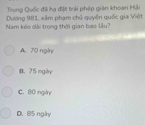 Trung Quốc đã hạ đặt trái phép giàn khoan Hải
Dương 981, xâm phạm chủ quyền quốc gia Việt
Nam kéo dài trong thời gian bao lâu?
A. 70 ngày
B. 75 ngày
C. 80 ngày
D. 85 ngày