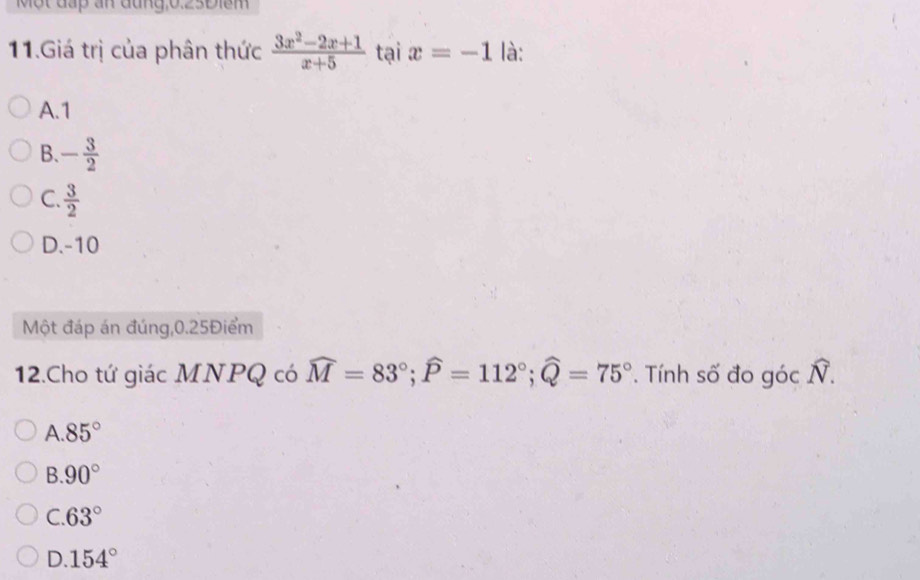 Một đấp an đung, 0.23Điểm
11.Giá trị của phân thức  (3x^2-2x+1)/x+5  tại x=-1 là:
A. 1
B. - 3/2 
C.  3/2 
D. -10
Một đáp án đúng, 0.25Điểm
12.Cho tứ giác MNPQ có widehat M=83°; widehat P=112°; widehat Q=75°. Tính số đo góc N.
A. 85°
B 90°
C 63°
D. 154°