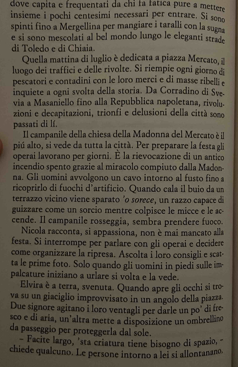 dove capita e frequentati da chi ła fatıca pure a mettere
insieme i pochi centesimi necessari per entrare. Si sono
spinti fino a Mergellina per mangiare i taralli con la sugna
e sì sono mescolati al bel mondo lungo le elegantí strade
di Toledo e di Chiaia.
Quella mattina di luglio è dedicata a piazza Mercato, il
luogo dei traffici e delle rivolte. Si riempie ogni giorno di
pescatori e contadini con le loro merci e di masse ribelli e
inquiete a ogni svolta della storia. Da Corradino di Sve-
via a Masaniello fino alla Repubblica napoletana, rivolu-
zioni e decapitazioni, trionfi e delusioni della città sono
passati di lí.
Il campanile della chiesa della Madonna del Mercato è il
piú alto, si vede da tutta la città. Per preparare la festa gli
operai lavorano per giorni. È la rievocazione di un antico
incendio spento grazie al miracolo compiuto dalla Madon-
na. Gli uomini avvolgono un cavo intorno al fusto fino a
ricoprirlo di fuochi d’artificio. Quando cala il buio da un
terrazzo vicino viene sparato ’o sorece, un razzo capace di
guizzare come un sorcio mentre colpisce le micce e le ac-
cende. Il campanile rosseggia, sembra prendere fuoco.
Nicola racconta, si appassiona, non è mai mancato alla
festa. Si interrompe per parlare con gli operai e decidere
come organizzare la ripresa. Ascolta i loro consigli e scat-
ta le prime foto. Solo quando gli uomini in piedi sulle im-
palcature iniziano a urlare si volta e la vede.
Elvira è a terra, svenuta. Quando apre gli occhi si tro-
va su un giaciglio improvvisato in un angolo della piazza.
Due signore agitano i loro ventagli per darle un po’ di fre-
sco e di aria, un’altra mette a disposizione un ombrellind
da passeggio per proteggerla dal sole.
- Facite largo, 'sta criatura tiene bisogno di spazio, -
chiede qualcuno. Le persone intorno a lei si allontanano.