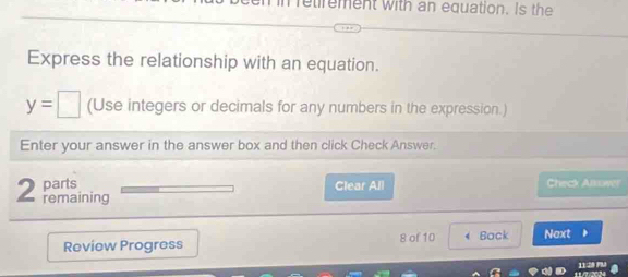 retrement with an equation. Is the 
Express the relationship with an equation.
y=□ (Use integers or decimals for any numbers in the expression.) 
Enter your answer in the answer box and then click Check Answer. 
parts Clear All Check Ansower 
2 remaining 
Review Progress 8 of 10 Back Next
 11am/11am 