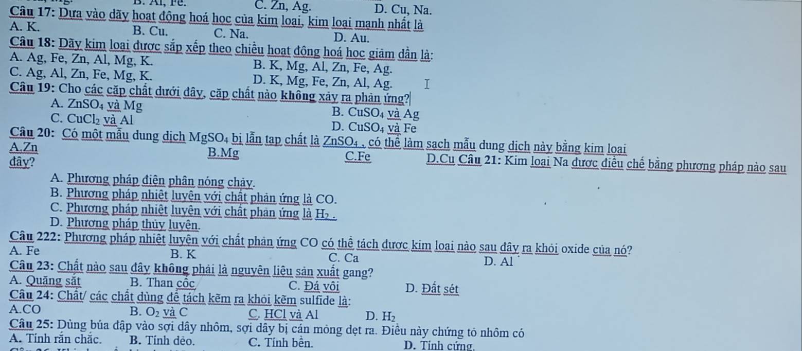 C. Zn, Ag. D. Cu, Na.
Câu 17: Dựa vào dãy hoạt động hoá học của kim loại, kim loại mạnh nhất là
A. K. B. Cu. C. Na.
D. Au.
Câu 18: Dãy kim loại được sắp xếp theo chiều hoạt đông hoá học giảm dẫn là:
A. Ag, Fe, Zn, Al, Mg, K. B. K, Mg, Al, Zn, Fe, Ag.
C. Ag, Al, Zn, Fe, Mg, K. D. K, Mg, Fe, Zn, Al, Ag. I
Câu 19: Cho các cặp chất dưới đây, cặp chất nào không xảy ra phản ứng?
A. ZnSO₄ và Mg B. CuSO₄ và Ag
C. CuCl₂ và Al D. CuSO₄ và Fe
Câu 20: Có một mẫu dung dịch MgSO4 bị lẫn tạp chất là * ZnSO4 , có thể làm sạch mẫu dung dịch này bằng kim loại
A.Zn B.Mg C.Fe D.Cu Câu 21: Kim loại Na dược điều chế bằng phương pháp nào sau
đây?
A. Phương pháp điện phân nóng chảy.
B. Phương pháp nhiệt luyện với chất phản ứng là CO.
C. Phương pháp nhiệt luyện với chất phản ứng là H .
D. Phương pháp thủy luyện.
Câu 222: Phương pháp nhiệt luyện với chất phản ứng CO có thể tách được kim loại nào sau đây ra khỏi oxide của nó?
A. Fe B. K C. Ca
D. Al
Câu 23: Chất nào sau đây không phải là nguyên liêu sản xuất gang?
A. Quǎng săt B. Than cốc C. Đá vôi D. Đất sét
Câu 24: Chất/ các chất dùng để tách kẽm ra khỏi kẽm sulfide là:
B. O₂ và C
A.CO C. HCl và Al D. H₂
Câu 25: Dùng búa đập vào sợi dây nhôm, sợi dây bị cán mỏng dẹt ra. Điều này chứng tỏ nhôm có
A. Tính rắn chắc. B. Tính dẻo. C. Tính bền. D. Tính cứng.