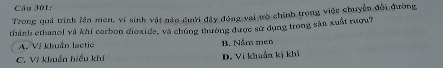 Trong quá trình lên men, vi sinh vật nào dưới đây đóng vai trò chính trong việc chuyển đổi đường
thành ethanol và khí carbon dioxide, và chúng thường được sử dụng trong sản xuất rượu?
A. Vi khuẩn lactic B. Nấm men
C. Vi khuẩn hiếu khí
D. Vi khuẩn kị khí