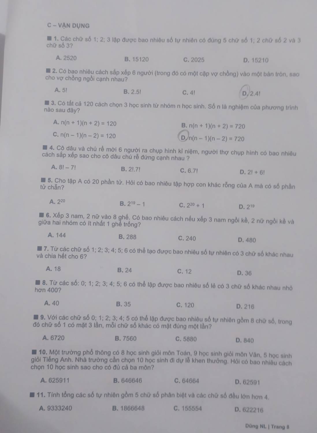 VẠN DụNG
1. Các chữ số 1; 2; 3 lập được bao nhiêu số tự nhiên có đúng 5 chữ số 1; 2 chữ số 2 và 3
chữ số 3?
A. 2520 B. 15120 C. 2025 D. 15210
2. Có bao nhiêu cách sắp xếp 6 người (trong đó có một cặp vợ chồng) vào một bản tròn, sao
cho vợ chồng ngồi cạnh nhau?
A. 5! B. 2.5! C. 4! D. 2.4!
3. Có tất cả 120 cách chọn 3 học sinh từ nhóm n học sinh. Số n là nghiệm của phương trình
nào sau đây?
A. n(n+1)(n+2)=120
B. n(n+1)(n+2)=720
C. n(n-1)(n-2)=120
D n(n-1)(n-2)=720
4. Cộ dâu và chú rề mời 6 người ra chụp hình kỉ niệm, người thợ chụp hình có bao nhiêu
cách sắp xếp sao cho cô dâu chú rễ đứng cạnh nhau ?
A. 8!-7! B. 2!.7! C. 6.7! D. 2!+6!
5. Cho tập A có 20 phần tử. Hỏi có bao nhiêu tập hợp con khác rỗng của A mà có số phần
tử chẵn?
A. 2^(20)
B. 2^(19)-1 C. 2^(20)+1 D. 2^(19)
6. Xếp 3 nam, 2 nữ vào 8 ghế. Có bao nhiêu cách nếu xếp 3 nam ngồi kề, 2 nữ ngồi kề và
giữa hai nhóm có ít nhất 1 ghế trống?
A. 144 B. 288 C. 240
D. 480
7. Từ các chữ số 1; 2; 3; 4; 5; 6 có thể tạo được bao nhiêu số tự nhiên có 3 chữ số khác nhau
và chia hết cho 6?
A. 18 B. 24 C. 12 D. 36
8. Từ các số: 0; 1; 2; 3; 4; 5; 6 có thể lập được bao nhiêu số lẻ có 3 chữ số khác nhau nhỏ
hơn 400?
A. 40 B. 35 C. 120 D. 216
9. Với các chữ số 0; 1; 2; 3; 4; 5 có thể lập được bao nhiêu số tự nhiên gồm 8 chữ số, trong
đó chữ số 1 có mặt 3 lần, mỗi chữ số khác có mặt đúng một lần?
A. 6720 B. 7560 C. 5880 D. 840
10. Một trường phổ thông có 8 học sinh giỏi môn Toán, 9 học sinh giỏi môn Văn, 5 học sinh
giỏi Tiếng Anh. Nhà trường cần chọn 10 học sinh đi dự lễ khen thưởng. Hỏi có bao nhiều cách
chọn 10 học sinh sao cho có đủ cả ba môn?
A. 625911 B. 646646 C. 64664 D. 62591
11. Tính tổng các số tự nhiên gồm 5 chữ số phân biệt và các chữ số đều lớn hơn 4.
A. 9333240 B. 1866648 C. 155554 D. 622216
Düng NL | Trang 8