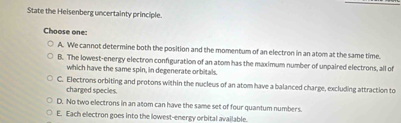 State the Heisenberg uncertainty principle.
Choose one:
A. We cannot determine both the position and the momentum of an electron in an atom at the same time.
B. The lowest-energy electron confguration of an atom has the maximum number of unpaired electrons, all of
which have the same spin, in degenerate orbitals.
C. Electrons orbiting and protons within the nucleus of an atom have a balanced charge, excluding attraction to
charged species.
D. No two electrons in an atom can have the same set of four quantum numbers.
E. Each electron goes into the lowest-energy orbital available.