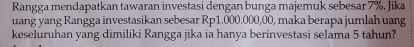 Rangga mendapatkan tawaran investasi dengan bunga majemuk sebesar 7%. Jika 
uang yang Rangga investasikan sebesar Rp1.000.000,00, maka berapa jumlah uang 
keseluruhan yang dimiliki Rangga jika ia hanya berinvestasi selama 5 tahun?