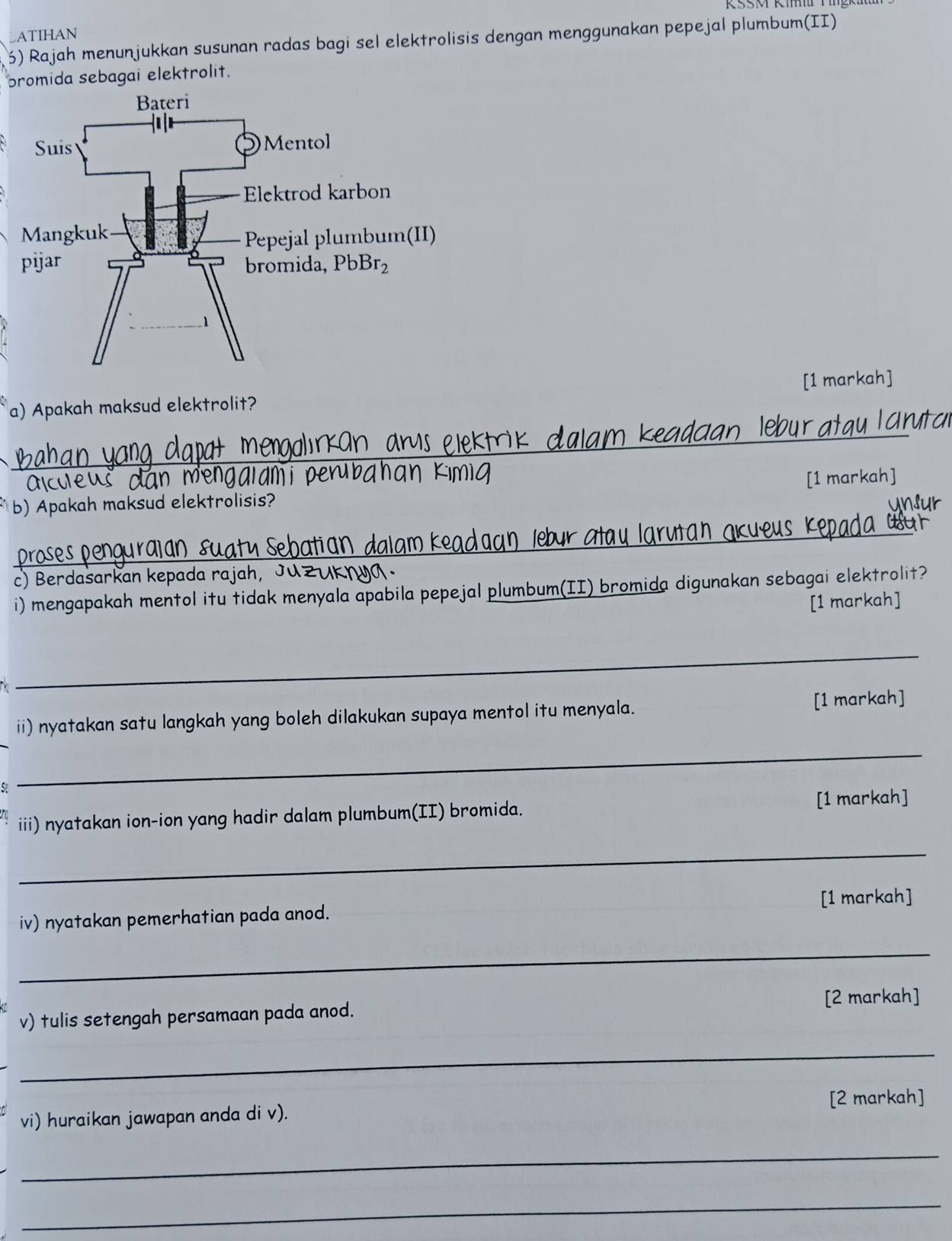 LATIHAN
) Rajah menunjukkan susunan radas bagi sel elektrolisis dengan menggunakan pepejal plumbum(II)
promida sebagai elektrolit.
a) Apakah maksud elektrolit? [1 markah]
_
rt
b) Apakah maksud elektrolisis? [1 markah]
_
c) Berdasarkan kepada rajah, J0z
i) mengapakah mentol itu tidak menyala apabila pepejal plumbum(II) bromida digunakan sebagai elektrolit?
[1 markah]
_
ii) nyatakan satu langkah yang boleh dilakukan supaya mentol itu menyala. [1 markah]
S
_
iii) nyatakan ion-ion yang hadir dalam plumbum(II) bromida. [1 markah]
_
iv) nyatakan pemerhatian pada anod. [1 markah]
_
[2 markah]
v) tulis setengah persamaan pada anod.
_
[2 markah]
vi) huraikan jawapan anda di v).
_
_