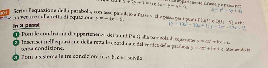 da ziom x+2y+1=0 e 3x-y-4=0. rtenente all’asse y e passa per
[x=y^2+4y+4]
401 Scrivi l’equazione della parabola, con asse parallelo all’asse y, che passa per i punti P(0;1) e Q(1;-9) e che 
ha vertice sulla retta di equazione y=-4x-5. 
In 3 passi
[y=10x^2-20x+1;y=2x^2-12x+1]
D Poni le condizioni di appartenenza dei punti P e Q alla parabola di equazione y=ax^2+bx+c. 
2 Inserisci nell’equazione della retta le coordinate del vertice della parabola y=ax^2+bx+c , ottenendo la 
terza condizione. 
Poni a sistema le tre condizioni in a, b, c e risolvilo.