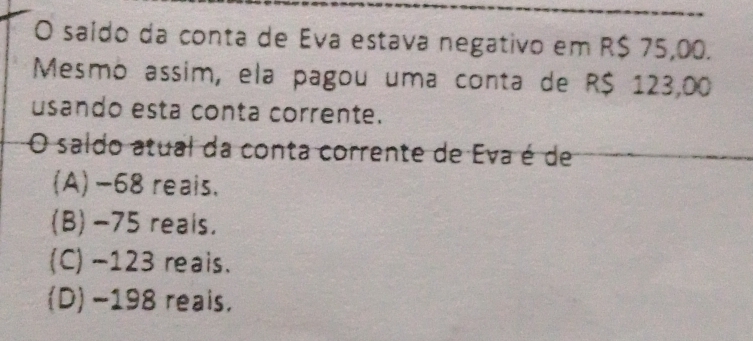 saído da conta de Eva estava negativo em R$ 75,00.
Mesmo assim, ela pagou uma conta de R$ 123,00
usando esta conta corrente.
O saldo atual da conta corrente de Eva é de
(A) -68 reais.
(B) -75 reals.
(C) -123 reais.
(D) −198 reais.