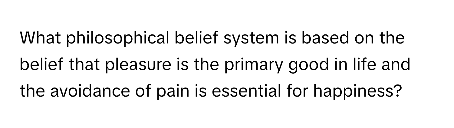 What philosophical belief system is based on the belief that pleasure is the primary good in life and the avoidance of pain is essential for happiness?