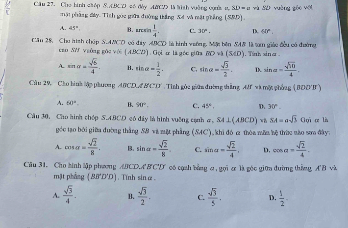 Cho hình chóp S.ABCD có đáy ABCD là hình vuông cạnh a, SD=a và SD vuông góc với
mặt phẳng đáy. Tính góc giữa đường thẳng SA và mặt phẳng (SBD).
A. 45°. B. arcsin  1/4 . C. 30°. D. 60°.
...
Câu 28. Cho hình chóp S.ABCD có đáy ABCD là hình vuông. Mặt bên SAB là tam giác đều có đường
cao SH vuông góc với (ABCD). Gọi α là góc giữa BD và (SAD). Tính sinα .
A. sin alpha = sqrt(6)/4 . B. sin alpha = 1/2 . C. sin alpha = sqrt(3)/2 . D. sin alpha = sqrt(10)/4 .
Câu 29. Cho hình lập phương ABCD A'B'C'D'. Tính góc giữa đường thẳng D và mặt phẳng (BDD'B')
A. 60°. B. 90°. C. 45°. D. 30°.
Câu 30. Cho hình chóp S.ABCD có đáy là hình vuông cạnh a, SA⊥ (ABCD) và SA=asqrt(3) G_Q i α là
góc tạo bởi giữa đường thẳng SB và mặt phẳng (SAC), khi đó ळ thỏa mãn hệ thức nào sau đây:
A. cos alpha = sqrt(2)/8 . B. sin alpha = sqrt(2)/8 . C. sin alpha = sqrt(2)/4 . D. cos alpha = sqrt(2)/4 .
Câu 31. Cho hình lập phương ABCD. A'B'C'D' có cạnh bằng a, gọi α là góc giữa đường thẳng A'B và
mặt phẳng (BB'D'D). Tính sin alpha .
A.  sqrt(3)/4 . B.  sqrt(3)/2 . C.  sqrt(3)/5 . D.  1/2 .