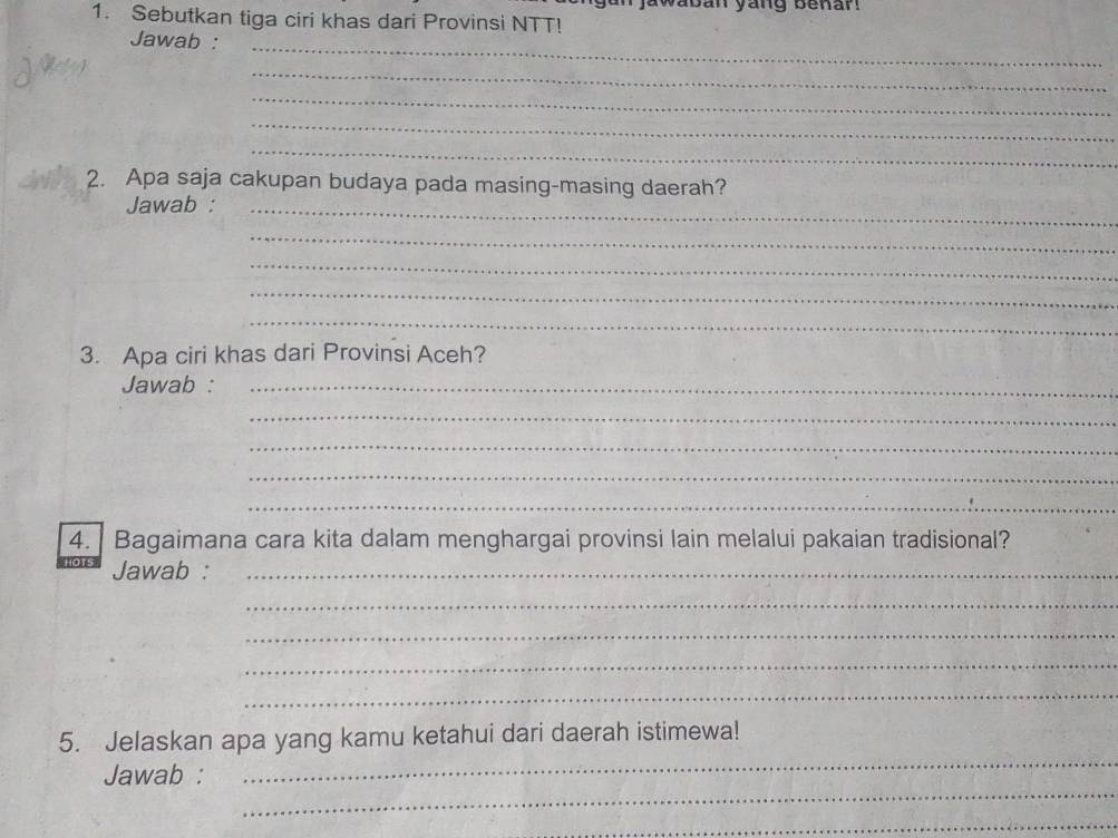 aban yang benar! 
1. Sebutkan tiga ciri khas dari Provinsi NTT! 
Jawab : 
_ 
_ 
_ 
_ 
_ 
2. Apa saja cakupan budaya pada masing-masing daerah? 
Jawab :_ 
_ 
_ 
_ 
_ 
3. Apa ciri khas dari Provinsi Aceh? 
Jawab :_ 
_ 
_ 
_ 
_ 
4. Bagaimana cara kita dalam menghargai provinsi lain melalui pakaian tradisional? 
Jawab :_ 
_ 
_ 
_ 
_ 
_ 
5. Jelaskan apa yang kamu ketahui dari daerah istimewa! 
_ 
Jawab : 
_