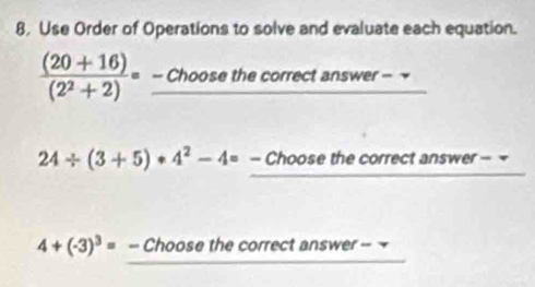 8, Use Order of Operations to solve and evaluate each equation.
 ((20+16))/(2^2+2) = - Choose the correct answer -
24/ (3+5)· 4^2-4= - Choose the correct answer - =
4+(-3)^3= - Choose the correct answer =