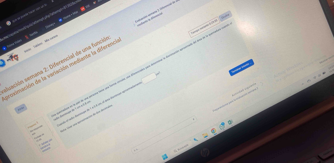 ue se puede hacer con un l 
Home • Max 
Ocultar 
nediante la diferencia 
nx/zapata/mod/quiz/attempt.php?attempt=81392&cr 
Tiempo restante 0:29:50 
Netflix Disney+ 
luación semana 2: Diferencial de una funció valuación semana 2: Diferencial de u 
nicio Tablero Mis curso 
* Prime Video 
0 10
Terminar intento . 
proximación de la variación mediante la difereno
□ cm^2
Pregunts 1 madura en la piel de una persona tiene una forma circular, usa diferenciales para determinar la disminución aproximada del área de la quemadura ce 
reparándome para la evaluación semana Activar Window: Mostrar escri 
Actividad siguient 
Atrås 
Puntaje de ando el radio disminuye de 1 a 0.8 cm, el área disminuye aproximadame 
Sin responder ádio disminuye de 1 crn a 0.8 cn
** Señalar con ota: Usar una aproximación de dos decimale 
aún
10.00
bandera la 
Q Búsqueda 
prequnta 
k a...