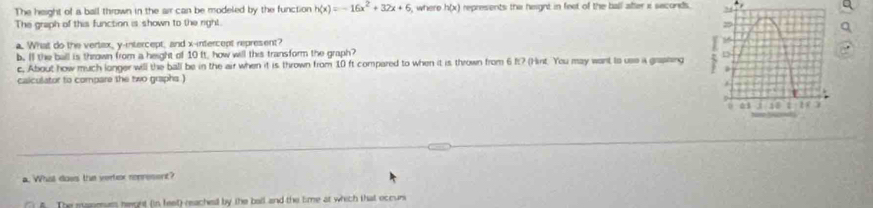 The height of a ball thrown in the air can be modeled by the function h(x)=-16x^2+32x+6 , where h(x) represents the height in feet of the ball abter i seconds. 
The graph of this function is shown to the right. 
a 
a. What do the vertax, y-intercept, and x-intercept represent? 
b. If the ball is thrown from a height of 10 it, how will this transform the graph? . 
c. About how much longer will the ball be in the air when it is thrown from 10 ft compared to when it is thrown from 6 It? (Hint. You may want to use a graphing 
calculator to compare the two graphs ) 
a. What dows the vertex ronresent? 
5. The manmuss neight (in feet) reached by the ball and the time at which that occur