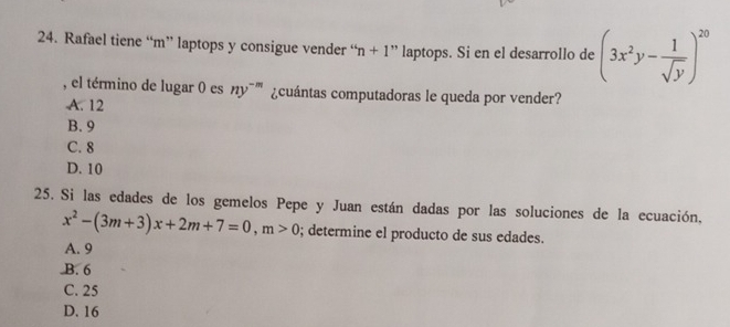 Rafael tiene “m” laptops y consigue vender “ n+1 + ” laptops. Si en el desarrollo de (3x^2y- 1/sqrt(y) )^20
, el término de lugar 0 es ny¯''' ¿cuántas computadoras le queda por vender?
A. 12
B. 9
C. 8
D. 10
25. Si las edades de los gemelos Pepe y Juan están dadas por las soluciones de la ecuación,
x^2-(3m+3)x+2m+7=0, m>0; determine el producto de sus edades.
A. 9 .B. 6
C. 25
D. 16