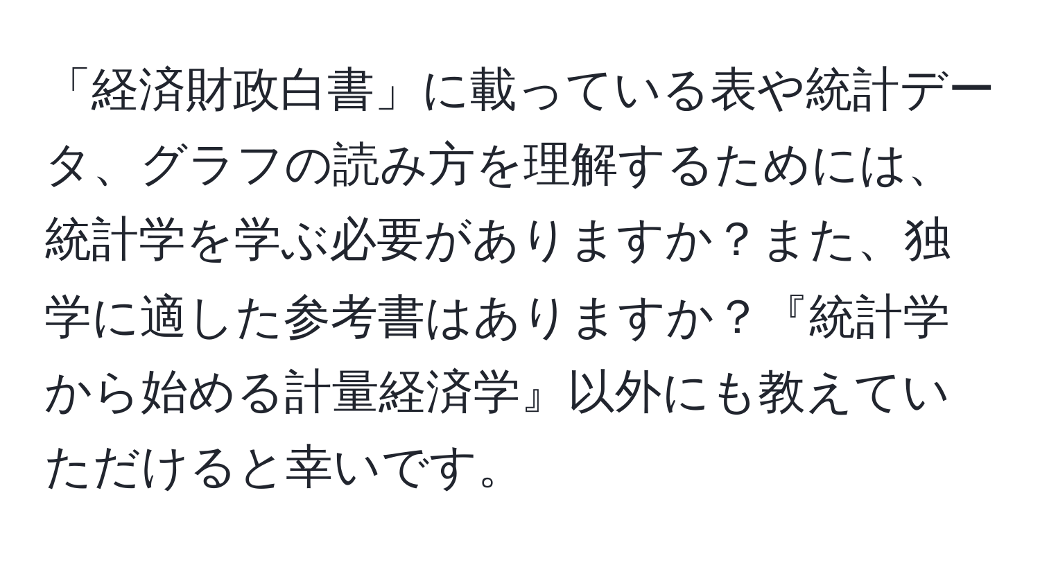 「経済財政白書」に載っている表や統計データ、グラフの読み方を理解するためには、統計学を学ぶ必要がありますか？また、独学に適した参考書はありますか？『統計学から始める計量経済学』以外にも教えていただけると幸いです。