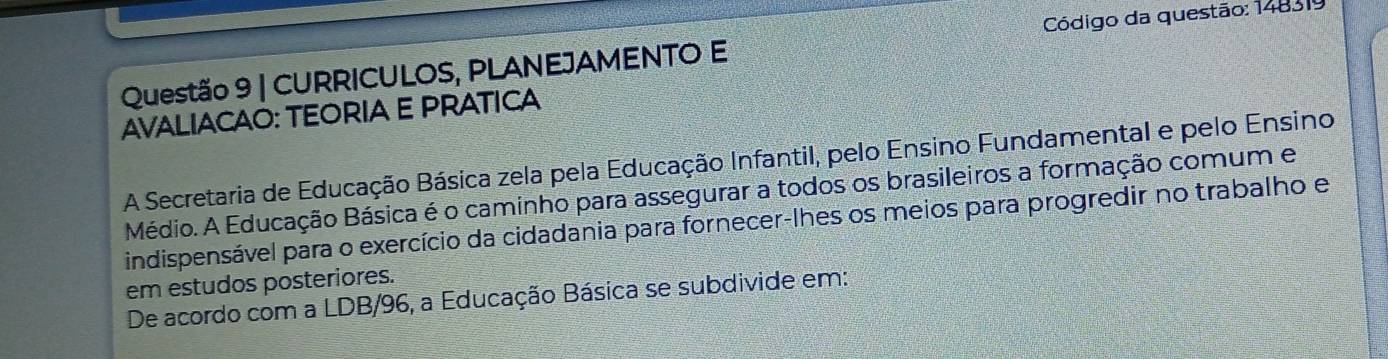 CURRICULOS, PLANEJAMENTO E Código da questão: 148319 
AVALIACAO: TEORIA E PRATICA 
A Secretaria de Educação Básica zela pela Educação Infantil, pelo Ensino Fundamental e pelo Ensino 
Médio. A Educação Básica é o caminho para assegurar a todos os brasileiros a formação comum e 
indispensável para o exercício da cidadania para fornecer-lhes os meios para progredir no trabalho e 
em estudos posteriores. 
De acordo com a LDB/96, a Educação Básica se subdivide em: