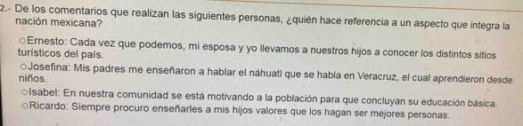 2.- De los comentarios que realizan las siguientes personas, ¿quién hace referencia a un aspecto que integra la
nación mexicana?
○Ernesto: Cada vez que podemos, mi esposa y yo llevamos a nuestros hijos a conocer los distintos sitios
turísticos del país.
○Josefina: Mis padres me enseñaron a hablar el náhuatl que se habla en Veracruz, el cual aprendieron desde
niños.
○Isabel: En nuestra comunidad se está motivando a la población para que concluyan su educación básica.
Ricardo: Siempre procuro enseñarles a mis hijos valores que los hagan ser méjores personas.