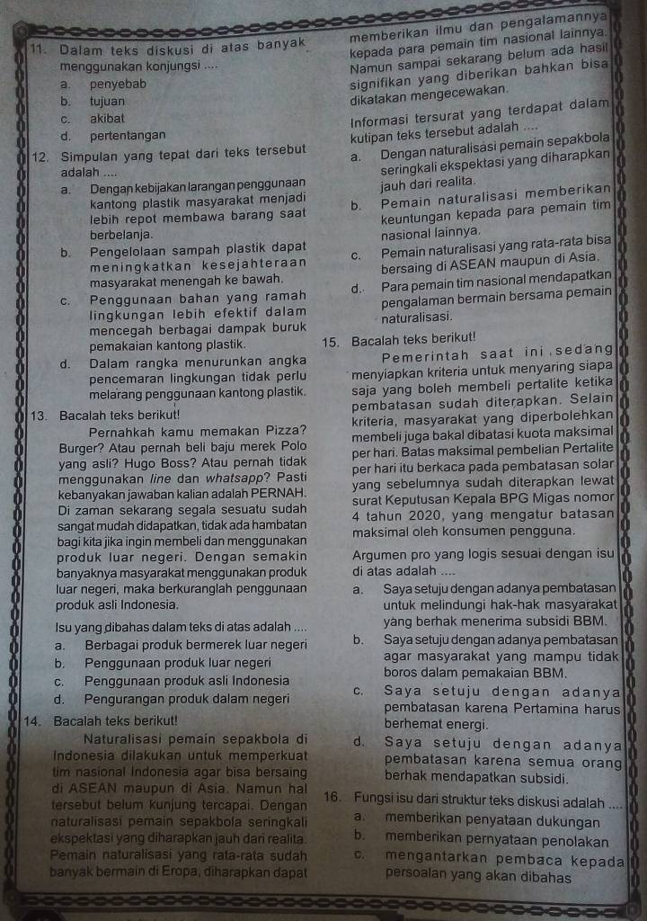 Dalam teks diskusi di atas banyak memberikan ilmu dan pengalamannya
kepada para pemain tim nasional lainnya.
menggunakan konjungsi ....
Namun sampai sekarang belum ada hasi!
a. penyebab
signifikan yang diberikan bahkan bisa
b. tujuan
dikatakan mengecewakan.
c. akibat
Informasi tersurat yang terdapat dalam
d. pertentangan
12. Simpulan yang tepat dari teks tersebut kutipan teks tersebut adalah ....
a. Dengan naturalisasi pemain sepakbola
adalah ....
seringkali ekspektasi yang diharapkan
a. Dengan kebijakan larangan penggunaan jauh dari realita.
kantong plastik masyarakat menjadi
lebih repot membawa barang saat b. Pemain naturalisasi memberikan
keuntungan kepada para pemain tim
berbelanja. nasional lainnya.
b. Pengelolaan sampah plastik dapat c. Pemain naturalisasi yang rata-rata bisa
meningkatkan kesejahteraan
masyarakat menengah ke bawah. bersaing di ASEAN maupun di Asia.
c. Penggunaan bahan yang ramah d. Para pemain tim nasional mendapatkan   
lingkungan lebih efektif dalam pengalaman bermain bersama pemain
mencegah berbagai dampak buruk naturalisasi.
pemakaian kantong plastik. 15. Bacalah teks berikut!
d. Dalam rangka menurunkan angka Pemerintah saat ini sedang
pencemaran lingkungan tidak perlu menyiapkan kriteria untuk menyaring siapa
melarang penggunaan kantong plastik. saja yang boleh membeli pertalite ketika 
13. Bacalah teks berikut! pembatasan sudah diterapkan. Selain
kriteria, masyarakat yang diperbolehkan
Pernahkah kamu memakan Pizza? membeli juga bakal dibatasi kuota maksimal
Burger? Atau pernah beli baju merek Polo per hari. Batas maksimal pembelian Pertalite
yang asli? Hugo Boss? Atau pernah tidak per hari itu berkaca pada pembatasan solar
menggunakan line dan whatsapp? Pasti
kebanyakan jawaban kalian adalah PERNAH. yang sebelumnya sudah diterapkan lewat
Di zaman sekarang segala sesuatu sudah surat Keputusan Kepala BPG Migas nomor
sangat mudah didapatkan, tidak ada hambatan 4 tahun 2020, yang mengatur batasan
bagi kita jika ingin membeli dan menggunakan maksimal oleh konsumen pengguna.
produk luar negeri. Dengan semakin Argumen pro yang logis sesuai dengan isu
a banyaknya masyarakat menggunakan produk di atas adalah ....
luar negeri, maka berkuranglah penggunaan a. Saya setuju dengan adanya pembatasan
I produk asli Indonesia. untuk melindungi hak-hak masyarakat
Isu yang dibahas dalam teks di atas adalah .... yàng berhak menerima subsidi BBM.
a a. Berbagai produk bermerek luar negeri b. Saya setuju dengan adanya pembatasan
agar masyarakat yang mampu tidak
b. Penggunaan produk luar negeri boros dalam pemakaian BBM.
c. Penggunaan produk asli Indonesia
d. Pengurangan produk dalam negeri c. Saya setuju dengan adanya
pembatasan karena Pertamina harus
14. Bacalah teks berikut! berhemat energi.
Naturalisasi pemain sepakbola di d. Saya setuju dengan adanya
Indonesia dilakukan untuk memperkuat pembatasan karena semua orang
tim nasional Indonesia agar bisa bersain berhak mendapatkan subsidi.
di ASEAN maupun di Asia. Namun hal
tersebut belum kunjung tercapai. Dengan 16. Fungsi isu dari struktur teks diskusi adalah ....
naturalisasi pemain sepakbola seringkali a. memberikan penyataan dukungan
ekspektasi yang diharapkan jauh dari realita. b. memberikan pernyataan penolakan
Pemain naturalisasi yang rata-rata sudah c. mengantarkan pembaca kepada
banyak bermain di Eropa, diharapkan dapat persoalan yang akan dibahas