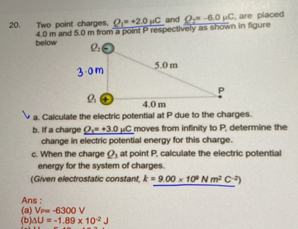 Two point charges, _ Q_1=+2.0mu C and _ Q=-6.0mu C , are placed
4.0 m and 5.0 m from a point P respectively as shown in figure
below
a. Calculate the electric potential at P due to the charges.
b. If a charge _ O_3=+3.0mu C moves from infinity to P, determine the
change in electric potential energy for this charge.
c. When the charge Q_3 at point P, calculate the electric potential
energy for the system of charges.
(Given electrostatic constant, k=9.00* 10^9Nm^2C^(-2))
Ans :
(a) V_P=-6300V
(b) △ U=-1.89* 10^(-2)J