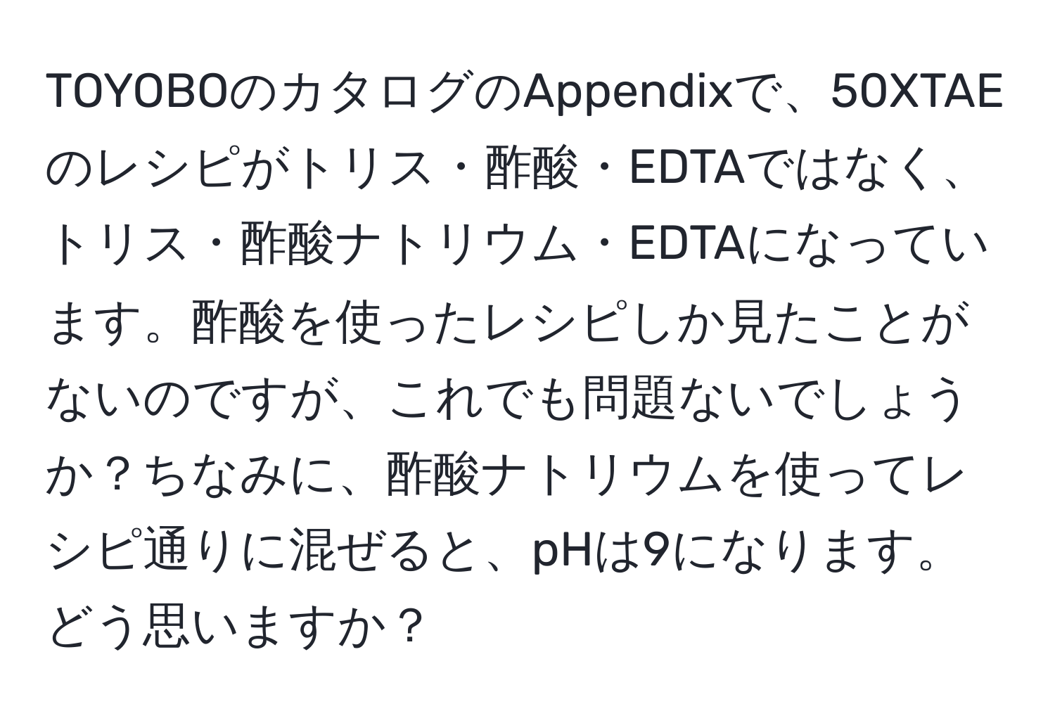 TOYOBOのカタログのAppendixで、50XTAEのレシピがトリス・酢酸・EDTAではなく、トリス・酢酸ナトリウム・EDTAになっています。酢酸を使ったレシピしか見たことがないのですが、これでも問題ないでしょうか？ちなみに、酢酸ナトリウムを使ってレシピ通りに混ぜると、pHは9になります。どう思いますか？