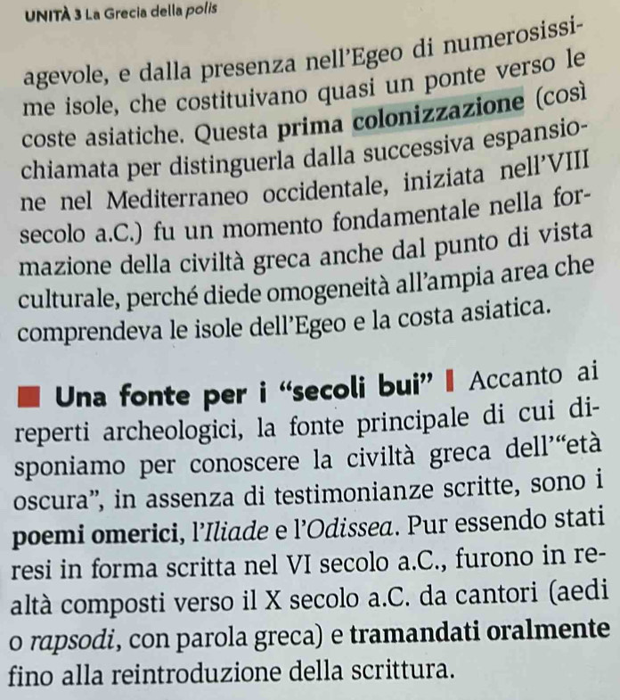 UNITÀ 3 La Grecia della polis 
agevole, e dalla presenza nell'Egeo di numerosissi- 
me isole, che costituivano quasi un ponte verso le 
coste asiatiche. Questa prima colonizzazione (così 
chiamata per distinguerla dalla successiva espansio- 
ne nel Mediterraneo occidentale, iniziata nell'VIII 
secolo a.C.) fu un momento fondamentale nella for- 
mazione della civiltà greca anche dal punto di vista 
culturale, perché diede omogeneità all’ampia area che 
comprendeva le isole dell’Egeo e la costa asiatica. 
Una fonte per i “secoli bui” - Accanto ai 
reperti archeologici, la fonte principale di cui di- 
sponiamo per conoscere la civiltà greca dell'“età 
oscura”, in assenza di testimonianze scritte, sono i 
poemi omerici, l’Iliade e l’Odissea. Pur essendo stati 
resi in forma scritta nel VI secolo a.C., furono in re- 
altà composti verso il X secolo a.C. da cantori (aedi 
o rapsodi, con parola greca) e tramandati oralmente 
fino alla reintroduzione della scrittura.