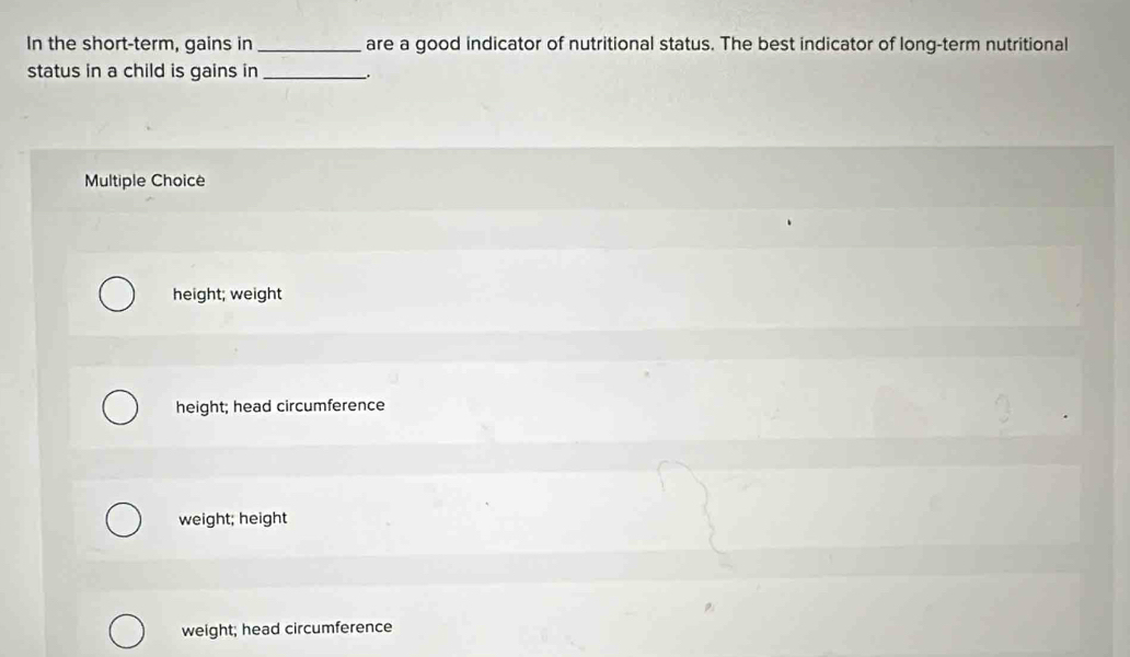 In the short-term, gains in _are a good indicator of nutritional status. The best indicator of long-term nutritional
status in a child is gains in_
Multiple Choice
height; weight
height; head circumference
weight; height
weight; head circumference