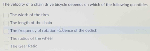 The velocity of a chain drive bicycle depends on which of the following quantities
The width of the tires
The length of the chain
The frequency of rotation (cadence of the cyclist)
The radius of the wheel
The Gear Ratio