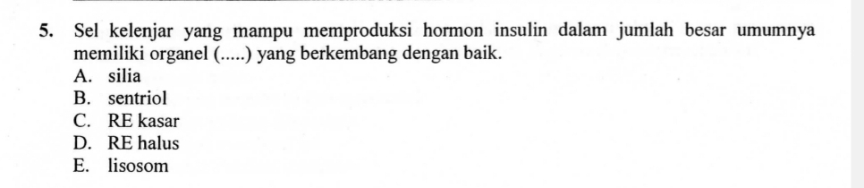 Sel kelenjar yang mampu memproduksi hormon insulin dalam jumlah besar umumnya
memiliki organel (.....) yang berkembang dengan baik.
A. silia
B. sentriol
C. RE kasar
D. RE halus
E. lisosom