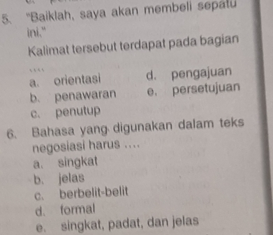 “Baiklah, saya akan membeli sepatu
ini."
Kalimat tersebut terdapat pada bagian
…
a. orientasi d. pengajuan
b. penawaran e， persetujuan
c. penutup
6. Bahasa yang digunakan dalam teks
negosiasi harus ....
a. singkat
b. jelas
c. berbelit-belit
d. formal
e. singkat, padat, dan jelas