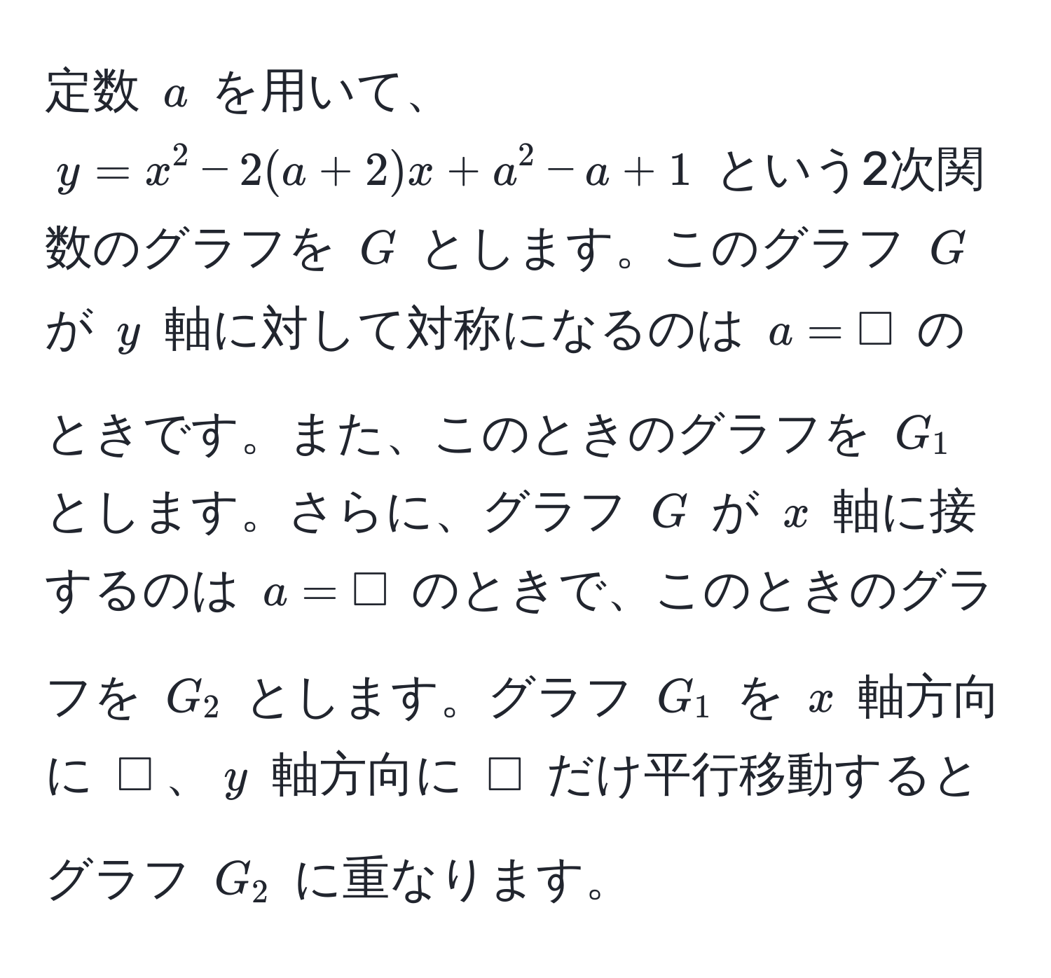 定数 $a$ を用いて、$y = x^2 - 2(a + 2)x + a^2 - a + 1$ という2次関数のグラフを $G$ とします。このグラフ $G$ が $y$ 軸に対して対称になるのは $a = Box$ のときです。また、このときのグラフを $G_1$ とします。さらに、グラフ $G$ が $x$ 軸に接するのは $a = Box$ のときで、このときのグラフを $G_2$ とします。グラフ $G_1$ を $x$ 軸方向に $Box$、$y$ 軸方向に $Box$ だけ平行移動するとグラフ $G_2$ に重なります。