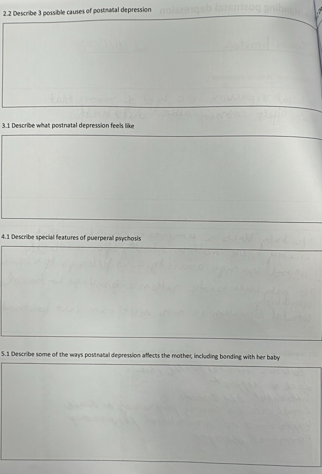 2.2 Describe 3 possible causes of postnatal depression 
3.1 Describe what postnatal depression feels like 
4.1 Describe special features of puerperal psychosis 
5.1 Describe some of the ways postnatal depression affects the mother, including bonding with her baby