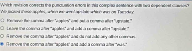 Which revision corrects the punctuation errors in this complex sentence with two dependent clauses?
We picked these apples, when we went upstate which was on Tuesday.
Remove the comma after "apples" and put a comma after "upstate."
Leave the comma after “apples” and add a comma after “upstate.”
Remove the comma after 'apples" and do not add any other commas.
Remove the comma after “apples” and add a comma after “was.”