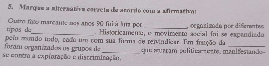 Marque a alternativa correta de acordo com a afirmativa: 
Outro fato marcante nos anos 90 foi à luta por , organizada por diferentes 
tipos de_ . Historicamente, o movimento social foi se expandindo 
pelo mundo todo, cada um com sua forma de reivindicar. Em função da 
foram organizados os grupos de_ que atuaram politicamente, manifestando- 
se contra a exploração e discriminação.