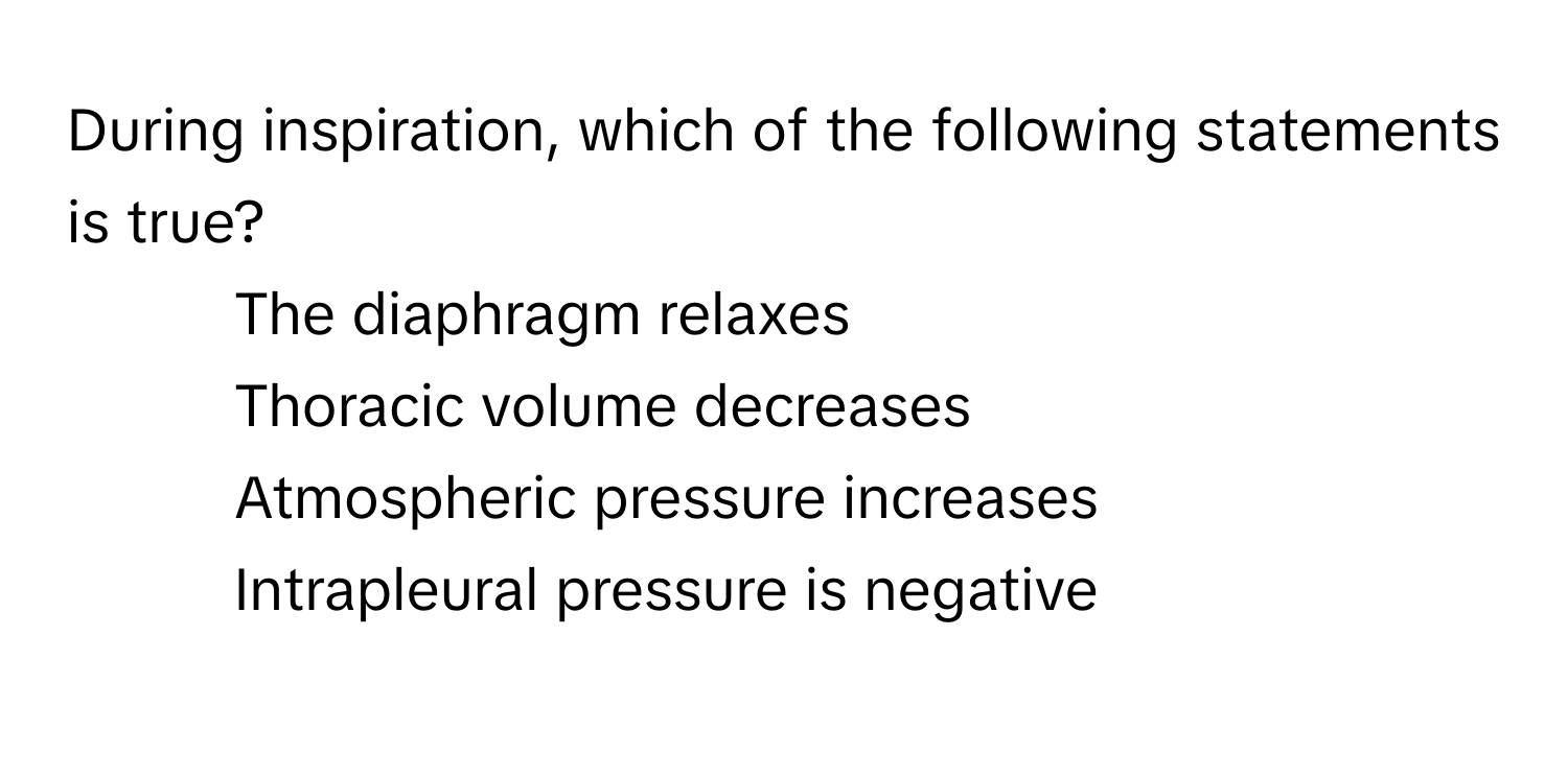 During inspiration, which of the following statements is true?

1) The diaphragm relaxes
2) Thoracic volume decreases
3) Atmospheric pressure increases
4) Intrapleural pressure is negative