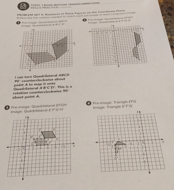 TOPIC 1 RIGID MOTION TRANSFORMATIONS
3 SKILLS PRACTICE continued
PROBLEM SET 5: Rotations of Plane Figures on the Coordinate Plane
Describe the rotation needed to match each pre-image to each congruent image
Pre-image: Quadrilateral ABC re-image: Quadrilateral EFGH
mage: Quadrilatera A'B'C'D' E'FG'H'
l can turn Quadrilateral ABCD
90° counterclockwise about
point A to map it onto
Quadrilateral A'B'C'D'. This is a
rotation counterclockwise 90°
about point A.
3 Pre-image: Quadrilateral EFGH  Pre-image: Triangle EFG
Image: Quadrilateral E'F'G' E'F'G'