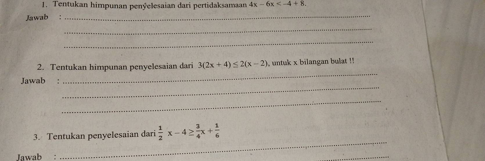 Tentukan himpunan penyelesaian dari pertidaksamaan 4x-6x . 
Jawab :
_
_
_
_
2. Tentukan himpunan penyelesaian dari 3(2x+4)≤ 2(x-2) , untuk x bilangan bulat !!
_
Jawab :
_
3. Tentukan penyelesaian dari  1/2 x-4≥  3/4 x+ 1/6 
Jawab :
_
_