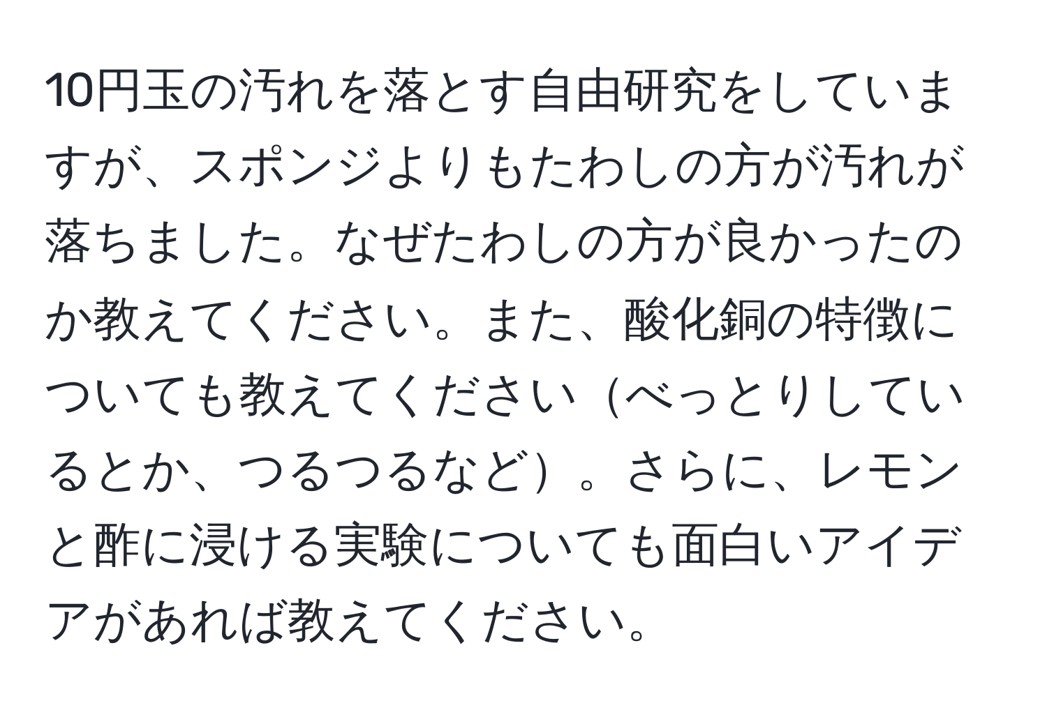 10円玉の汚れを落とす自由研究をしていますが、スポンジよりもたわしの方が汚れが落ちました。なぜたわしの方が良かったのか教えてください。また、酸化銅の特徴についても教えてくださいべっとりしているとか、つるつるなど。さらに、レモンと酢に浸ける実験についても面白いアイデアがあれば教えてください。