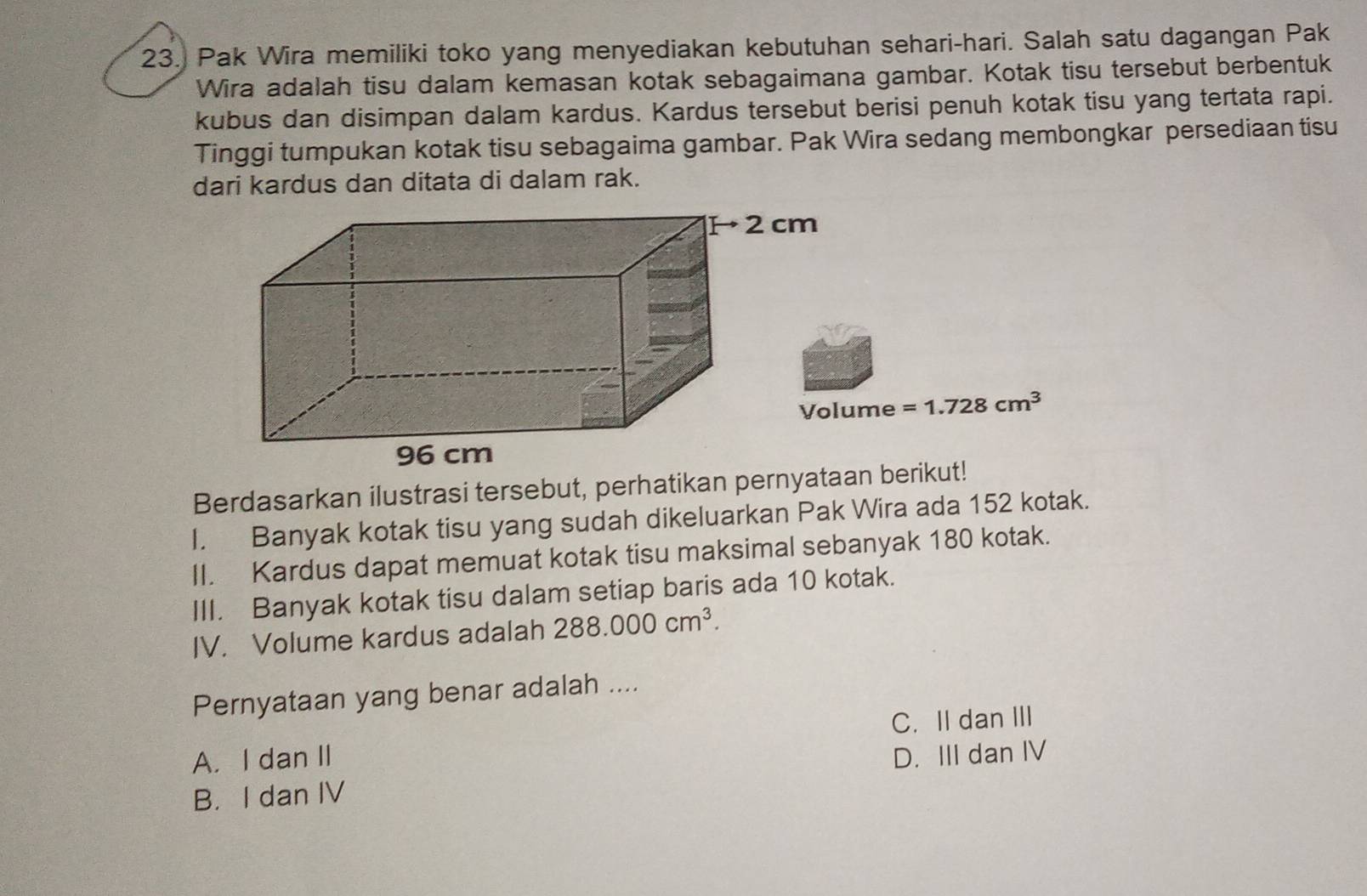 Pak Wira memiliki toko yang menyediakan kebutuhan sehari-hari. Salah satu dagangan Pak
Wira adalah tisu dalam kemasan kotak sebagaimana gambar. Kotak tisu tersebut berbentuk
kubus dan disimpan dalam kardus. Kardus tersebut berisi penuh kotak tisu yang tertata rapi.
Tinggi tumpukan kotak tisu sebagaima gambar. Pak Wira sedang membongkar persediaan tisu
dari kardus dan ditata di dalam rak.
=1.728cm^3
Berdasarkan ilustrasi tersebut, perhatikan pernyataan berikut!
I. Banyak kotak tisu yang sudah dikeluarkan Pak Wira ada 152 kotak.
II. Kardus dapat memuat kotak tisu maksimal sebanyak 180 kotak.
III. Banyak kotak tisu dalam setiap baris ada 10 kotak.
IV. Volume kardus adalah 288.000cm^3. 
Pernyataan yang benar adalah ....
C. II dan III
A. I dan II D. III dan IV
B. I dan IV