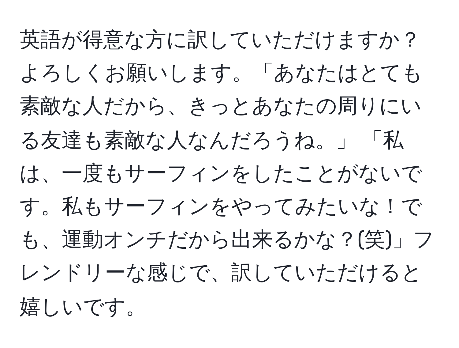 英語が得意な方に訳していただけますか？よろしくお願いします。「あなたはとても素敵な人だから、きっとあなたの周りにいる友達も素敵な人なんだろうね。」 「私は、一度もサーフィンをしたことがないです。私もサーフィンをやってみたいな！でも、運動オンチだから出来るかな？(笑)」フレンドリーな感じで、訳していただけると嬉しいです。