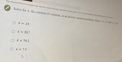 The movement of the progress bar may be uneven because questions can be worth more or less including mis) dewnling in you anw
Solve for k , the constant of variation, in an inverse variation problem, where x=3.3 and y=24
k=.14
k=20.7
k=79.2
k=7.3